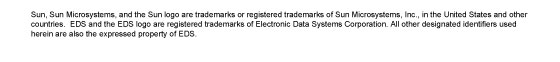 Sun, Sun Microsystems, and the Sun logo are trademarks or registered trademarks of Sun Microsystems, Inc., in the United States and other countries.  EDS and the EDS logo are registered trademarks of Electronic Data Systems Corporation. All other designated identifiers used herein are also the expressed property of EDS.